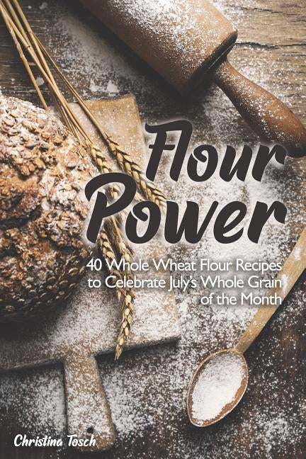 Flour Power: 40 Whole Wheat Flour Recipes to Celebrate July's Whole Grain of the Month by Tosch, Christina
