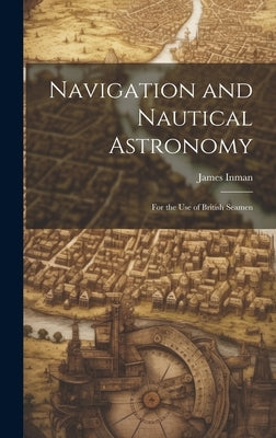 Navigation and Nautical Astronomy: For the Use of British Seamen by Inman, James