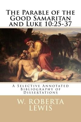 The Parable of the Good Samaritan and Luke 10: 25 - 37: A Selective Annotated Bibliography of Dissertations by Lewis, W. Roberta