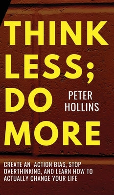 Think Less; Do More: Create An Action Bias, Stop Overthinking, and Learn How to Actually Change Your Life by Hollins, Peter