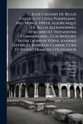 C. Julii Caesaris De Bellis Gallico Et Civili Pompejano, Nec Non A. Hirtii, Aliorumque De Bellis Alexandrino, Africano Et Hispaniensi Commentarii... C by César, Jules
