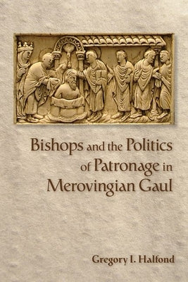 Bishops and the Politics of Patronage in Merovingian Gaul by Halfond, Gregory I.