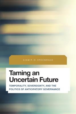 Taming an Uncertain Future: Temporality, Sovereignty, and the Politics of Anticipatory Governance by Stockdale, Liam P. D.