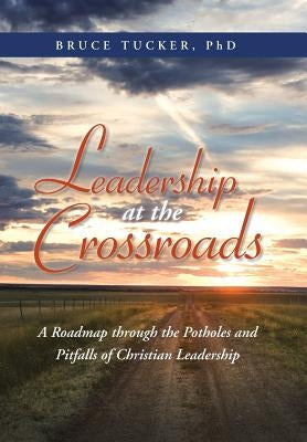 Leadership at the Crossroads: A Roadmap Through the Potholes and Pitfalls of Christian Leadership by Tucker, Bruce