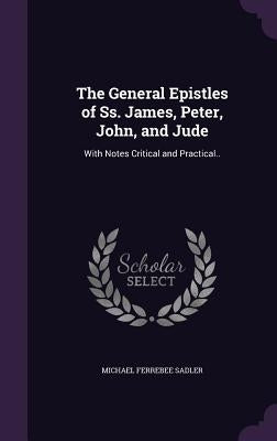 The General Epistles of Ss. James, Peter, John, and Jude: With Notes Critical and Practical.. by Sadler, Michael Ferrebee