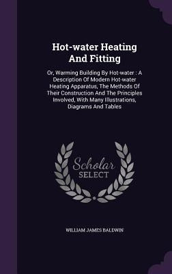 Hot-water Heating And Fitting: Or, Warming Building By Hot-water: A Description Of Modern Hot-water Heating Apparatus, The Methods Of Their Construct by Baldwin, William James
