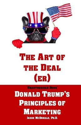 The Art of the Deal (er): An Unauthorized Book on Donald Trump's (Non-Manifest) Principles of Marketing and How They Can Help (or Hurt) Small Bu by McDonald Ph. D., Jason