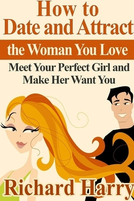 How to Date and Attract the Woman You Love: Meet Your Perfect Girl and Make Her Want You by Harry, Richard