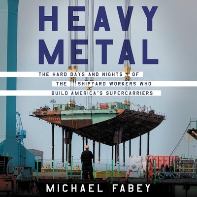 Heavy Metal: The Hard Days and Nights of the Shipyard Workers Who Build America's Supercarriers by Fabey, Michael