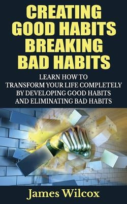 Creating Good Habits Breaking Bad Habits: Learn How to Transform Your Life Completely By Developing Good Habits And Eliminating Bad Habits by Wilcox, James