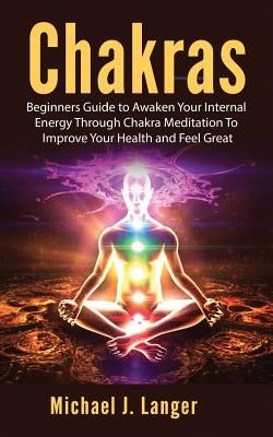 Chakras: Beginners Guide to Awaken Your Internal Energy Through Chakra Meditation To Improve Your Health and Feel Great by Langer, Michael J.