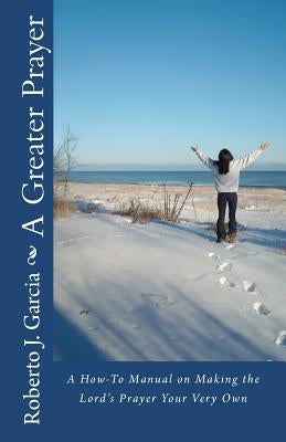 A Greater Prayer: A How-To Manual On Making The Lord's Prayer Your Very Own by Garcia, Roberto J.