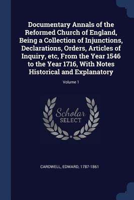 Documentary Annals of the Reformed Church of England, Being a Collection of Injunctions, Declarations, Orders, Articles of Inquiry, etc, From the Year by Cardwell, Edward