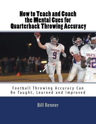 How to Teach and Coach the Mental Components for Quarterback Throwing Accuracy: Football Throwing Accuracy Can Be Taught, Learned and Improved by Renner, Bill