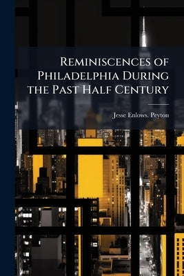 Reminiscences of Philadelphia During the Past Half Century by Peyton, Jesse Enlows