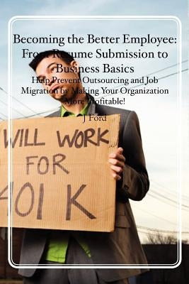 Becoming the Better Employee: From Resume Submission to Business Basics: Help Prevent Outsourcing and Job Migration by Making Your Organization More by Ford, J.