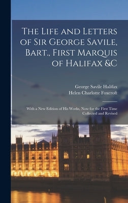 The Life and Letters of Sir George Savile, Bart., First Marquis of Halifax &c: With a New Edition of His Works, Now for the First Time Collected and R by Foxcroft, Helen Charlotte