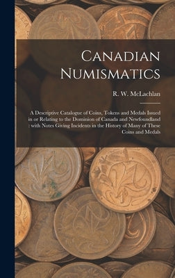 Canadian Numismatics [microform]: a Descriptive Catalogue of Coins, Tokens and Medals Issued in or Relating to the Dominion of Canada and Newfoundland by McLachlan, R. W. 1845-1926
