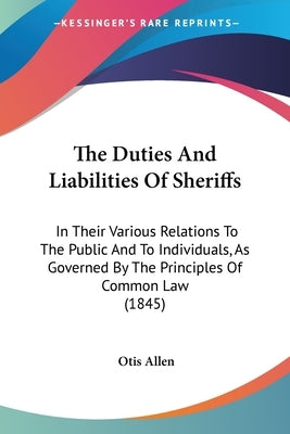 The Duties And Liabilities Of Sheriffs: In Their Various Relations To The Public And To Individuals, As Governed By The Principles Of Common Law (1845 by Allen, Otis