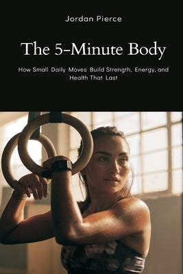The 5-Minute Body: How Small Daily Moves Build Strength, Energy, and Health That Last by Pierce, Jordan