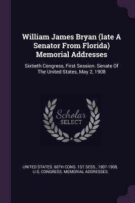 William James Bryan (late A Senator From Florida) Memorial Addresses: Sixtieth Congress, First Session. Senate Of The United States, May 2, 1908 by United States 60th Cong 1st Sess