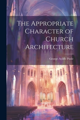 The Appropriate Character of Church Architecture by Poole, George Ayliffe
