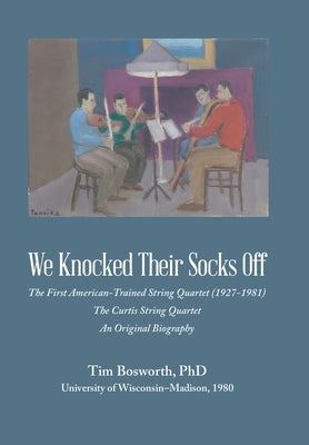 We Knocked Their Socks Off: The First American-Trained String Quartet (1927-1981) The Curtis String Quartet An Original Biography by Bosworth, Tim