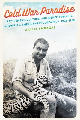 Cold War Paradise: Settlement, Culture, and Identity-Making Among U.S. Americans in Costa Rica, 1945-1980 by Shragai, Atalia