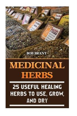 Medicinal Herbs: 25 Useful Healing Herbs To Use, Grow, And Dry by Brant, Bob