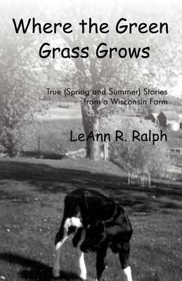 Where the Green Grass Grows: True (Spring and Summer) Stories from a Wisconsin Farm by Ralph, Leann R.