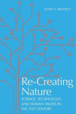 Re-Creating Nature: Science, Technology, and Human Values in the Twenty-First Century by Bradley, James T.