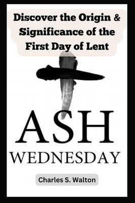 Ash Wednesday: Discover the Origin and Significance of the First Day of Lent by Walton, Charles S.