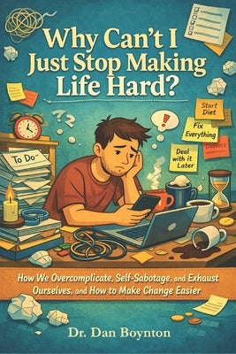 Why Can't I Just Stop Making Life Hard?: How We Overcomplicate, Self-Sabotage, and Exhaust Ourselves, and How to Make Change Easier by Boynton, Dan