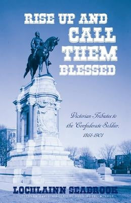 Rise Up and Call Them Blessed: Victorian Tributes to the Confederate Soldier, 1861-1901 by Seabrook, Lochlainn
