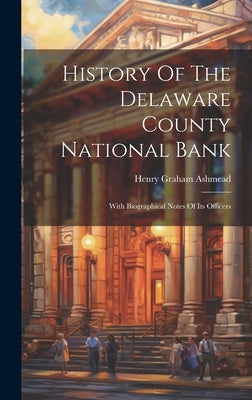 History Of The Delaware County National Bank: With Biographical Notes Of Its Officers by Ashmead, Henry Graham