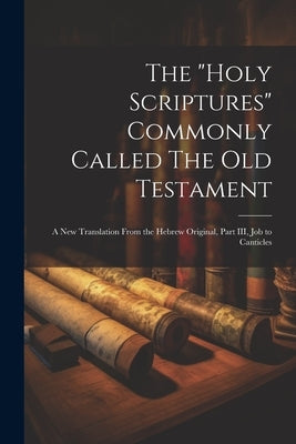 The "Holy Scriptures" Commonly Called The Old Testament: A New Translation From the Hebrew Original, Part III, Job to Canticles by Anonymous