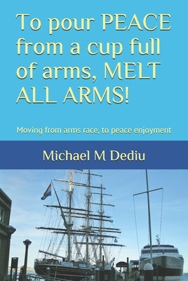 To pour PEACE from a cup full of arms, MELT ALL ARMS!: Moving from arms race, to peace enjoyment by Dediu, Michael M.