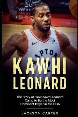 Kawhi Leonard: The Story of How Kawhi Leonard Came to Be the Most Dominant Player in the NBA by Carter, Jackson