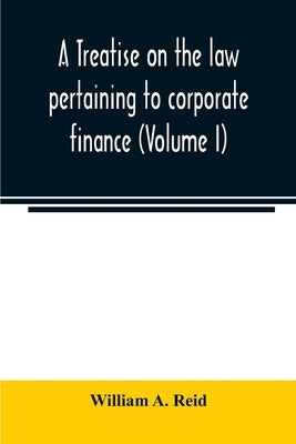 A treatise on the law pertaining to corporate finance including the financial operations and arrangements of public and private corporations as determ by A. Reid, William