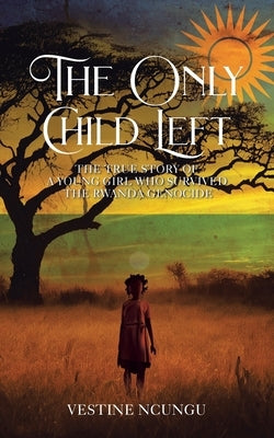 The Only Child Left: The True Story of a Young Girl Who Survived the Rwanda Genocide by Ncungu, Vestine