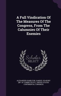 A Full Vindication Of The Measures Of The Congress, From The Calumnies Of Their Enemies by Hamilton, Alexander