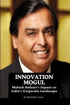 Innovation Mogul: Mukesh Ambani's Impact on India's Corporate Landscape by Lagang, Princewill