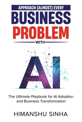 Approach (Almost) Every Business Problem with A.I., The Ultimate Playbook for AI Adoption and Business Transformation by Sinha, Himanshu
