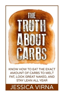 The Truth About Carbs: Know How to Eat The Exact Amount of Carbs to Melt Fat, Look Great Naked, and Stay Lean All Year by Virna, Jessica