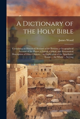 A Dictionary of the Holy Bible: Containing an Historical Account of the Persons; a Geographical Account of the Places; a Literal, Critical, and System by Wood, James