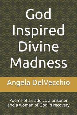 God Inspired Divine Madness: Poems of an addict, a prisoner and a woman of God in recovery by Delvecchio, Angela Marie