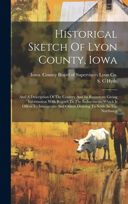 Historical Sketch Of Lyon County, Iowa: And A Description Of The Country And Its Resources; Giving Information With Regard To The Inducements Which It by C, Hyde S.
