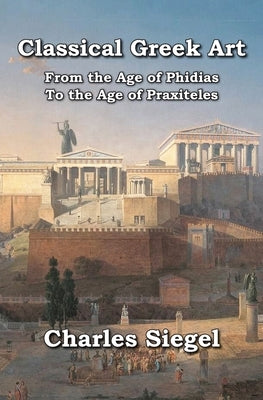 Classical Greek Art: From the Age of Phidias to the Age of Praxiteles by Siegel, Charles