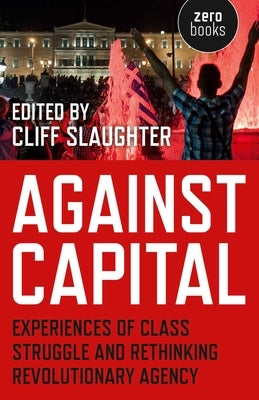 Against Capital: Experiences of Class Struggle and Rethinking Revolutionary Agency by Slaughter, Cliff