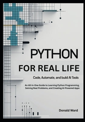Python for Real Life: Code, Automate, and Build AI Tools: An All-in-One Guide to Learning Python Programming, Solving Real Problems, and Creating AI-P by Ward, Donald